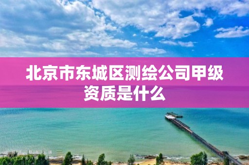 北京市东城区测绘公司甲级资质是什么