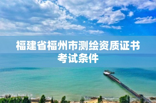 福建省福州市测绘资质证书考试条件