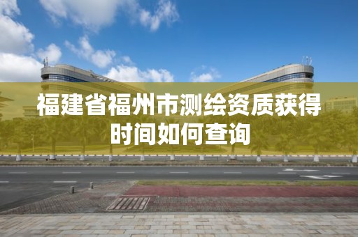 福建省福州市测绘资质获得时间如何查询