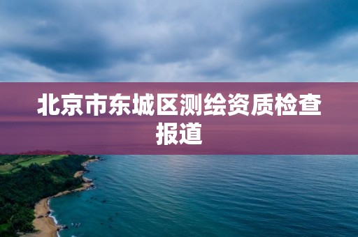 北京市东城区测绘资质检查报道