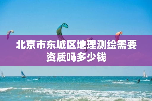 北京市东城区地理测绘需要资质吗多少钱 北京市东城区地理测绘需要资质吗多少钱