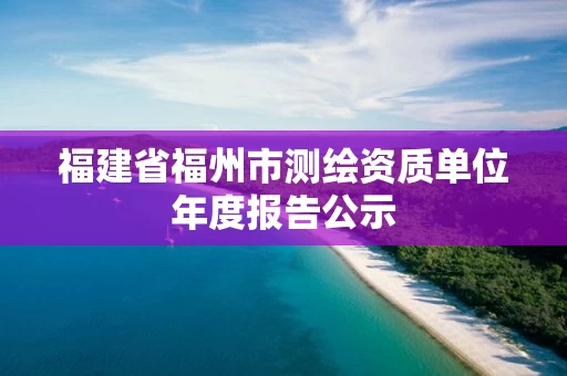 福建省福州市测绘资质单位年度报告公示 福建省福州市测绘资质单位年度报告公示