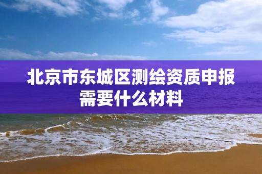 北京市东城区测绘资质申报需要什么材料