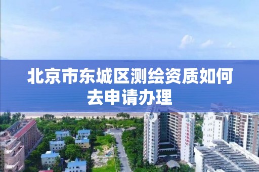 北京市东城区测绘资质如何去申请办理