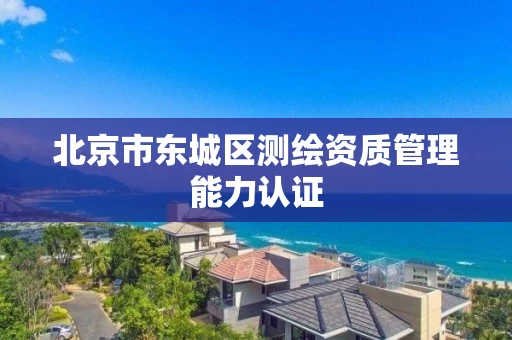 北京市东城区测绘资质管理能力认证 北京市东城区测绘资质管理能力认证