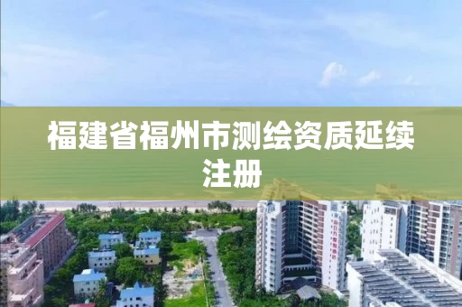 福建省福州市测绘资质延续注册 福建省福州市测绘资质延续注册