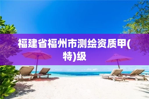 福建省福州市测绘资质甲(特)级 福建省福州市测绘资质甲(特)级