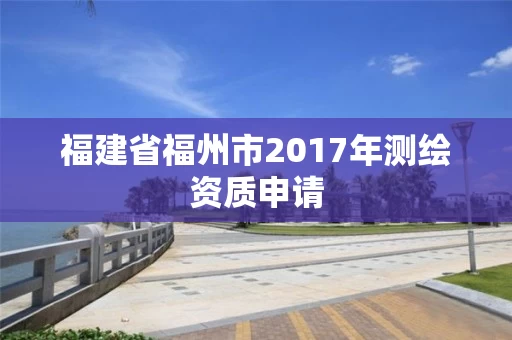 福建省福州市2017年测绘资质申请 福建省福州市2017年测绘资质申请