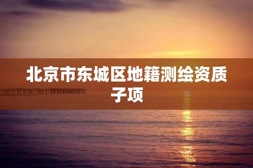 北京市东城区地籍测绘资质子项 北京市东城区地籍测绘资质子项