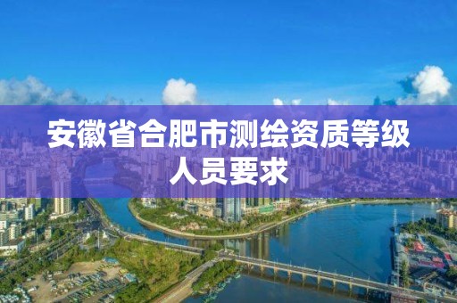 安徽省合肥市测绘资质等级人员要求