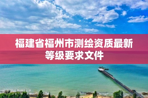 福建省福州市测绘资质最新等级要求文件