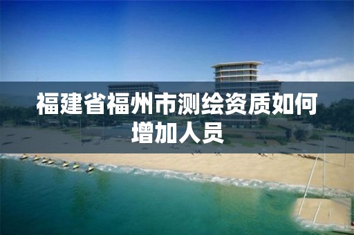 福建省福州市测绘资质如何增加人员