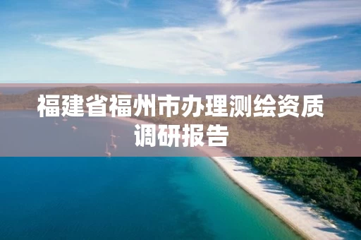 福建省福州市办理测绘资质调研报告 福建省福州市办理测绘资质调研报告