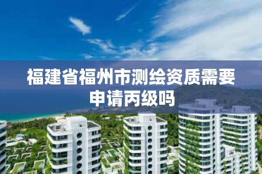 福建省福州市测绘资质需要申请丙级吗