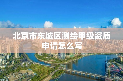 北京市东城区测绘甲级资质申请怎么写