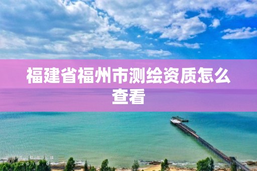 福建省福州市测绘资质怎么查看