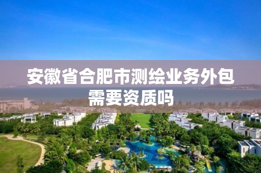 安徽省合肥市测绘业务外包需要资质吗