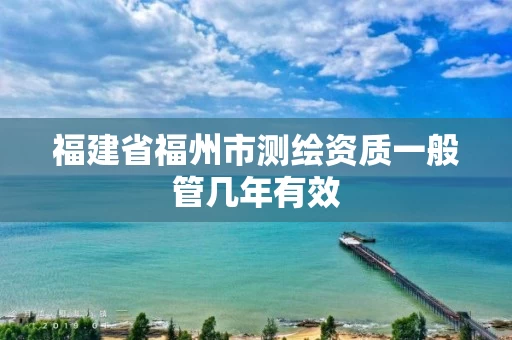 福建省福州市测绘资质一般管几年有效 福建省福州市测绘资质一般管几年有效