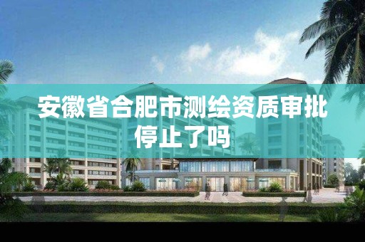 安徽省合肥市测绘资质审批停止了吗