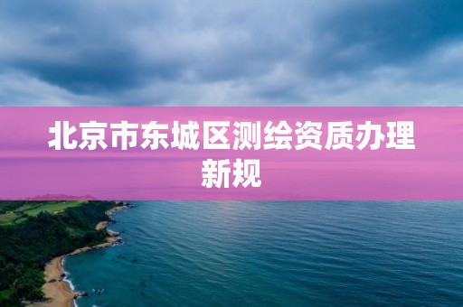 北京市东城区测绘资质办理新规