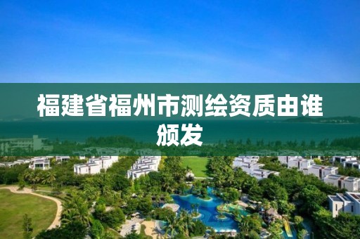 福建省福州市测绘资质由谁颁发