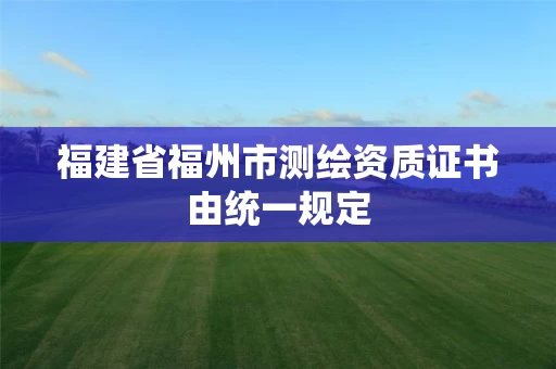 福建省福州市测绘资质证书由统一规定 福建省福州市测绘资质证书由统一规定