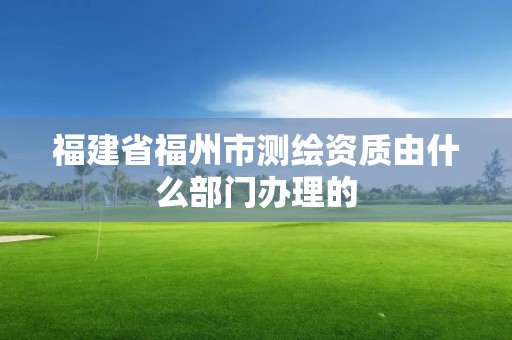 福建省福州市测绘资质由什么部门办理的