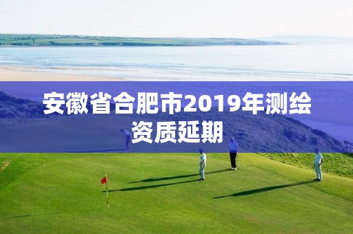 安徽省合肥市2019年测绘资质延期