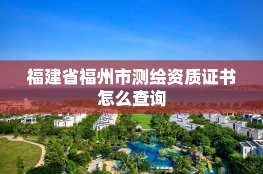 福建省福州市测绘资质证书怎么查询