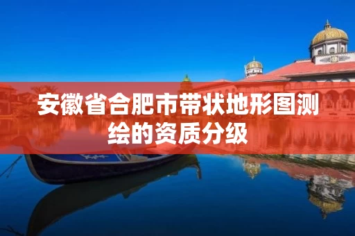 安徽省合肥市带状地形图测绘的资质分级 安徽省合肥市带状地形图测绘的资质分级