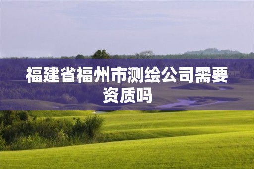 福建省福州市测绘公司需要资质吗