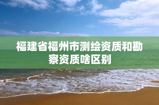 福建省福州市测绘资质和勘察资质啥区别