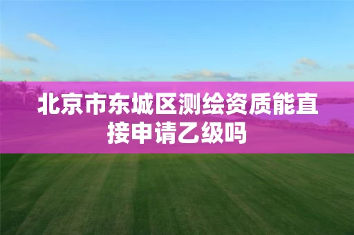 北京市东城区测绘资质能直接申请乙级吗 北京市东城区测绘资质能直接申请乙级吗