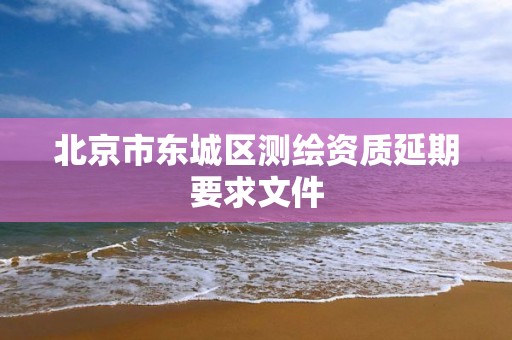 北京市东城区测绘资质延期要求文件