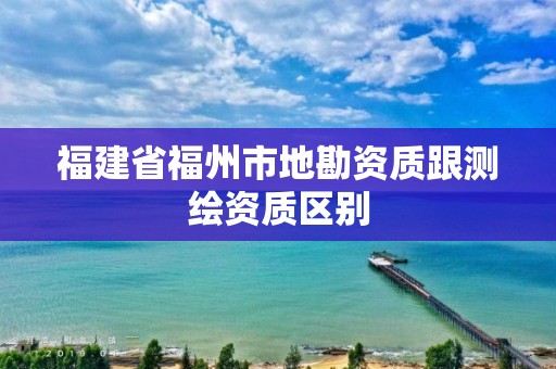 福建省福州市地勘资质跟测绘资质区别