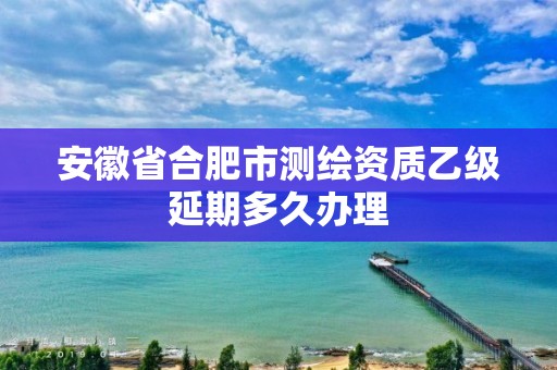 安徽省合肥市测绘资质乙级延期多久办理