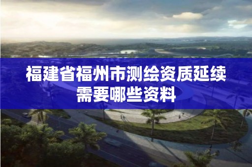 福建省福州市测绘资质延续需要哪些资料