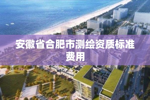 安徽省合肥市测绘资质标准费用