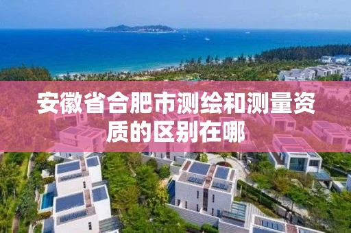 安徽省合肥市测绘和测量资质的区别在哪 安徽省合肥市测绘和测量资质的区别在哪