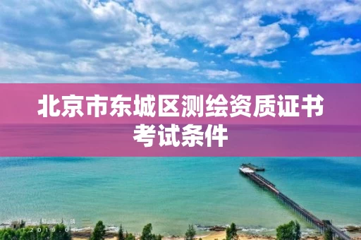 北京市东城区测绘资质证书考试条件 北京市东城区测绘资质证书考试条件