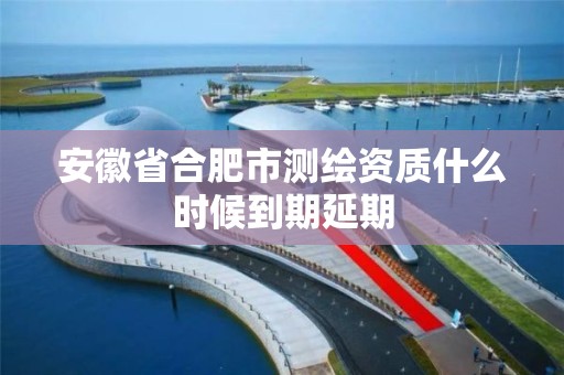 安徽省合肥市测绘资质什么时候到期延期