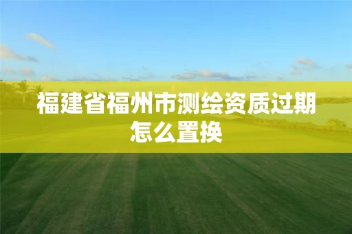 福建省福州市测绘资质过期怎么置换 福建省福州市测绘资质过期怎么置换