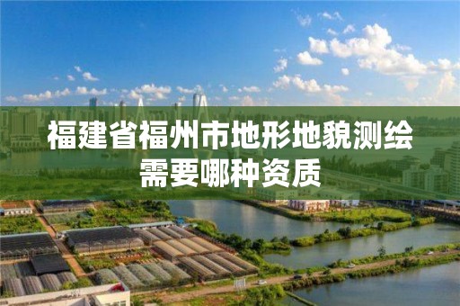 福建省福州市地形地貌测绘需要哪种资质