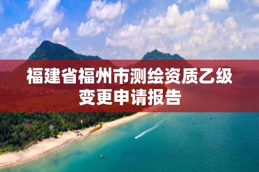 福建省福州市测绘资质乙级变更申请报告