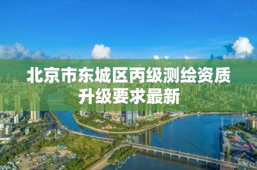 北京市东城区丙级测绘资质升级要求最新