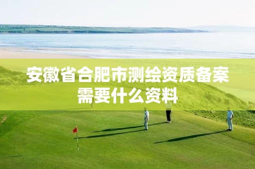安徽省合肥市测绘资质备案需要什么资料 安徽省合肥市测绘资质备案需要什么资料