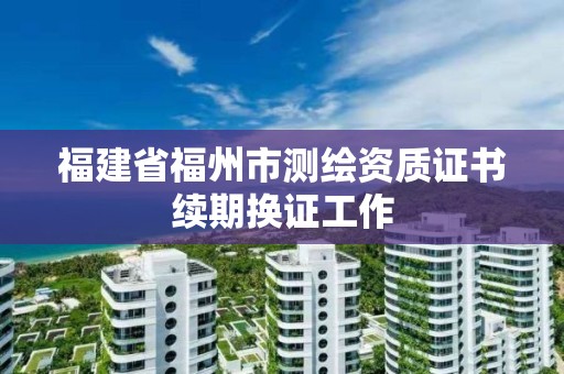 福建省福州市测绘资质证书续期换证工作