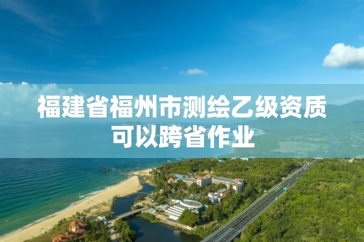 福建省福州市测绘乙级资质可以跨省作业