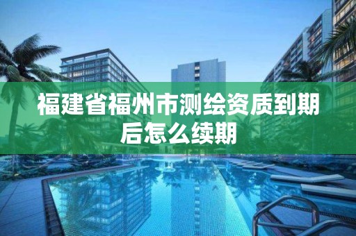 福建省福州市测绘资质到期后怎么续期