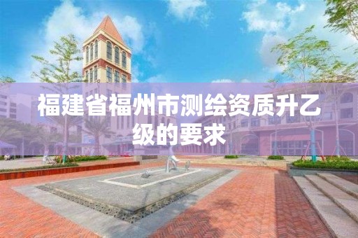 福建省福州市测绘资质升乙级的要求